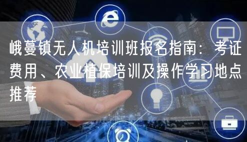 峨蔓镇无人机培训班报名指南：考证费用、农业植保培训及操作学习地点推荐