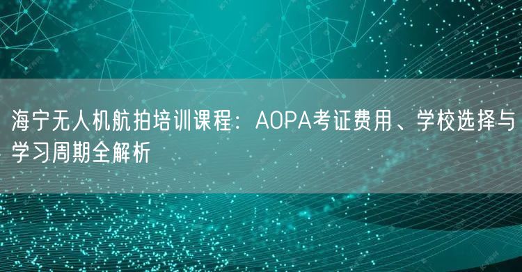 海宁无人机航拍培训课程：AOPA考证费用、学校选择与学习周期全解析