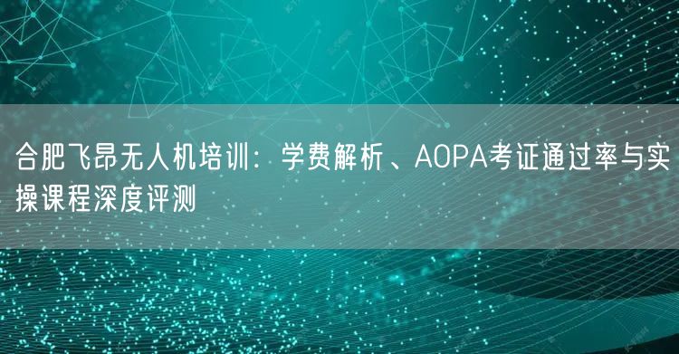 合肥飞昂无人机培训:学费解析、AOPA考证通过率与实操课程深度评测
