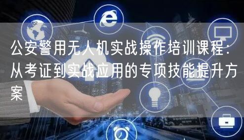 公安警用无人机实战操作培训课程：从考证到实战应用的专项技能提升方案