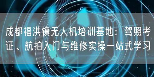 成都福洪镇无人机培训基地:驾照考证、航拍入门与维修实操一站式学习