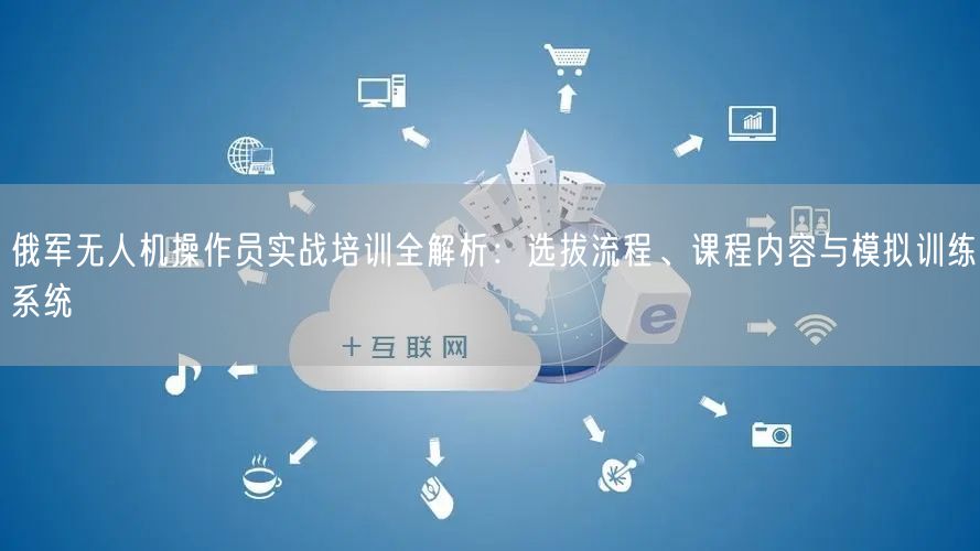 俄军无人机操作员实战培训全解析：选拔流程、课程内容与模拟训练系统
