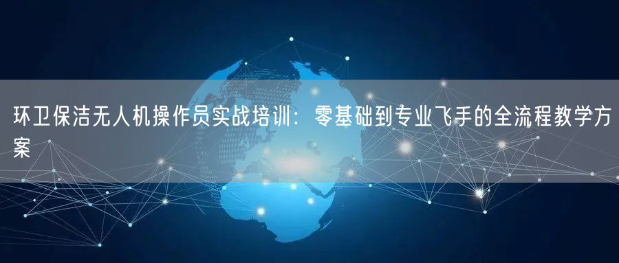 环卫保洁无人机操作员实战培训：零基础到专业飞手的全流程教学方案