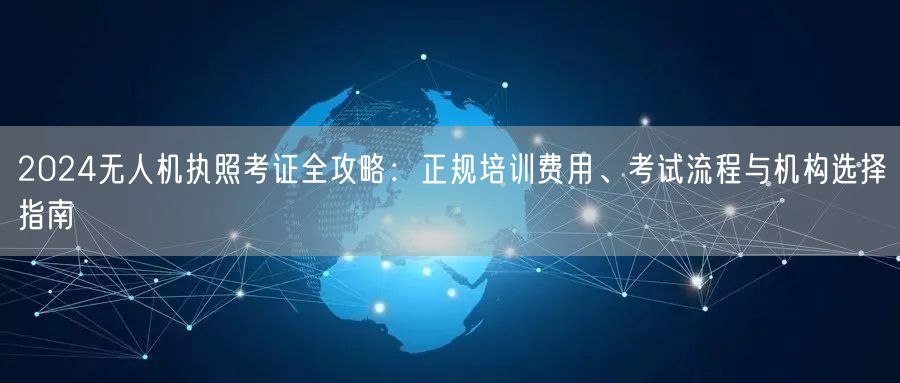 2024无人机执照考证全攻略：正规培训费用、考试流程与机构选择指南