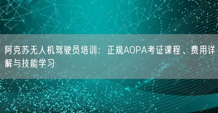 阿克苏无人机驾驶员培训：正规AOPA考证课程、费用详解与技能学习