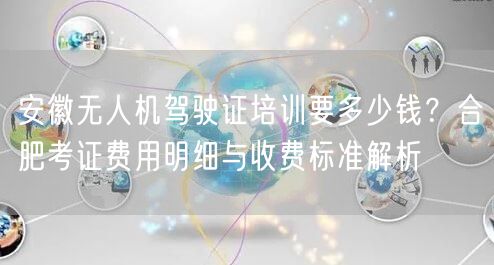 安徽无人机驾驶证培训要多少钱?合肥考证费用明细与收费标准解析 安徽无人机驾驶证培训要多少钱?合肥考证费用明细与收费标准解析