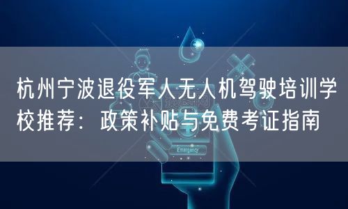 杭州宁波退役军人无人机驾驶培训学校推荐：政策补贴与免费考证指南