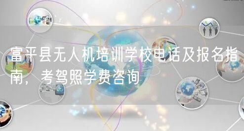 富平县无人机培训学校电话及报名指南，考驾照学费咨询
