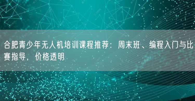 合肥青少年无人机培训课程推荐：周末班、编程入门与比赛指导，价格透明