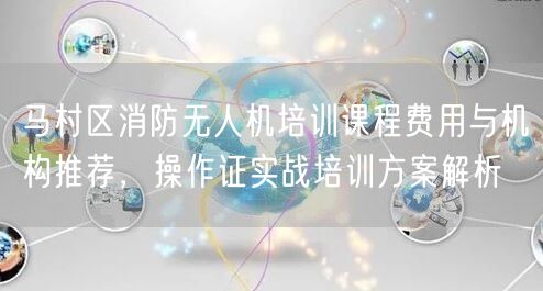 马村区消防无人机培训课程费用与机构推荐,操作证实战培训方案解析