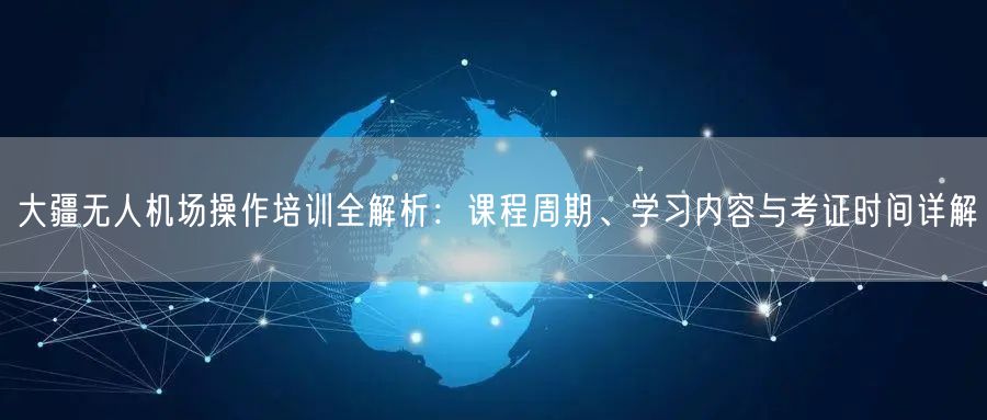 大疆无人机场操作培训全解析：课程周期、学习内容与考证时间详解