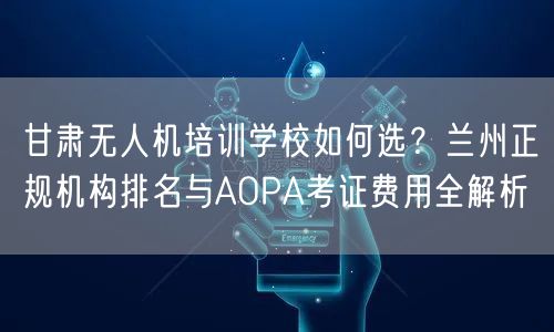 甘肃无人机培训学校如何选？兰州正规机构排名与AOPA考证费用全解析