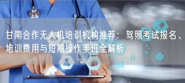 甘南合作无人机培训机构推荐：驾照考试报名、培训费用与短期操作手班全解析