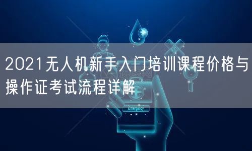 2021无人机新手入门培训课程价格与操作证考试流程详解