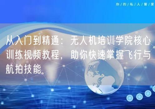 从入门到精通:无人机培训学院核心训练视频教程,助你快速掌握飞行与航拍技能