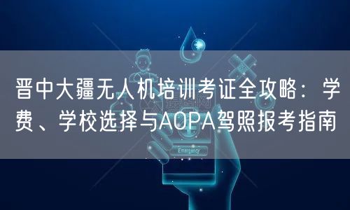 晋中大疆无人机培训考证全攻略:学费、学校选择与AOPA驾照报考指南