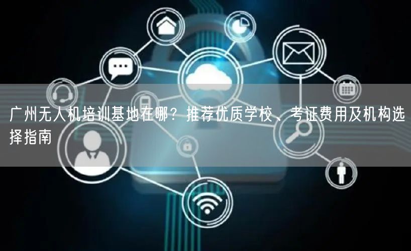 广州无人机培训基地在哪？推荐优质学校、考证费用及机构选择指南