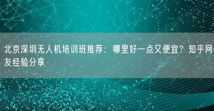 北京深圳无人机培训班推荐：哪里好一点又便宜？知乎网友经验分享