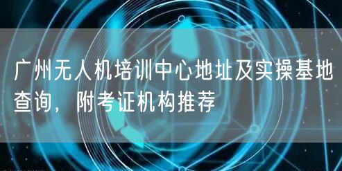 广州无人机培训中心地址及实操基地查询,附考证机构推荐