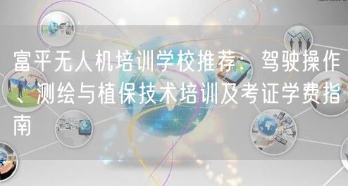富平无人机培训学校推荐：驾驶操作、测绘与植保技术培训及考证学费指南