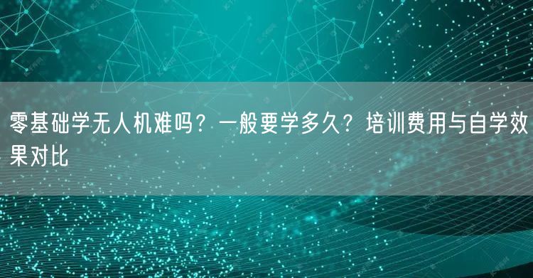 零基础学无人机难吗?一般要学多久?培训费用与自学效果对比