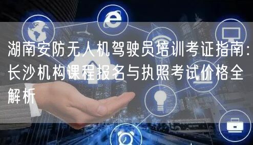 湖南安防无人机驾驶员培训考证指南:长沙机构课程报名与执照考试价格全解析