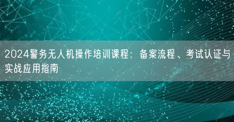 2024警务无人机操作培训课程：备案流程、考试认证与实战应用指南