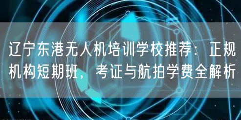辽宁东港无人机培训学校推荐:正规机构短期班,考证与航拍学费全解析
