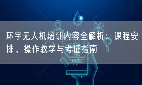 环宇无人机培训内容全解析:课程安排、操作教学与考证指南