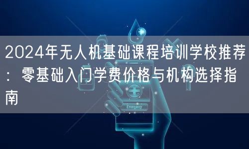 2024年无人机基础课程培训学校推荐：零基础入门学费价格与机构选择指南