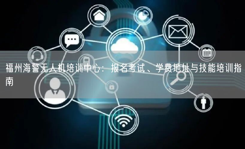 福州海警无人机培训中心：报名考试、学费地址与技能培训指南