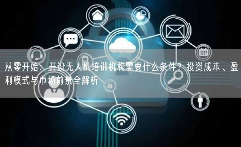 从零开始：开设无人机培训机构需要什么条件？投资成本、盈利模式与市场前景全解析