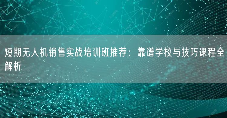 短期无人机销售实战培训班推荐:靠谱学校与技巧课程全解析