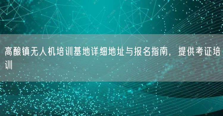 高酿镇无人机培训基地详细地址与报名指南，提供考证培训