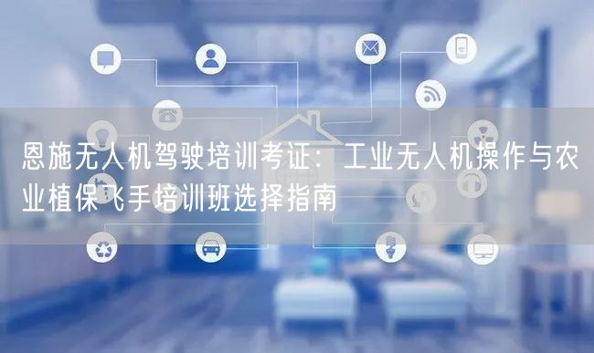 恩施无人机驾驶培训考证:工业无人机操作与农业植保飞手培训班选择指南