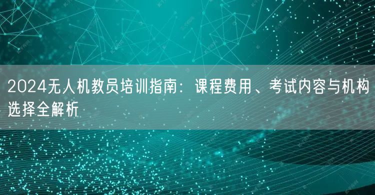 2024无人机教员培训指南：课程费用、考试内容与机构选择全解析