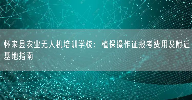 怀来县农业无人机培训学校:植保操作证报考费用及附近基地指南