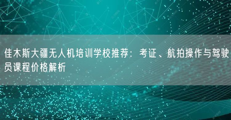 佳木斯大疆无人机培训学校推荐：考证、航拍操作与驾驶员课程价格解析