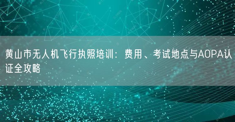 黄山市无人机飞行执照培训:费用、考试地点与AOPA认证全攻略
