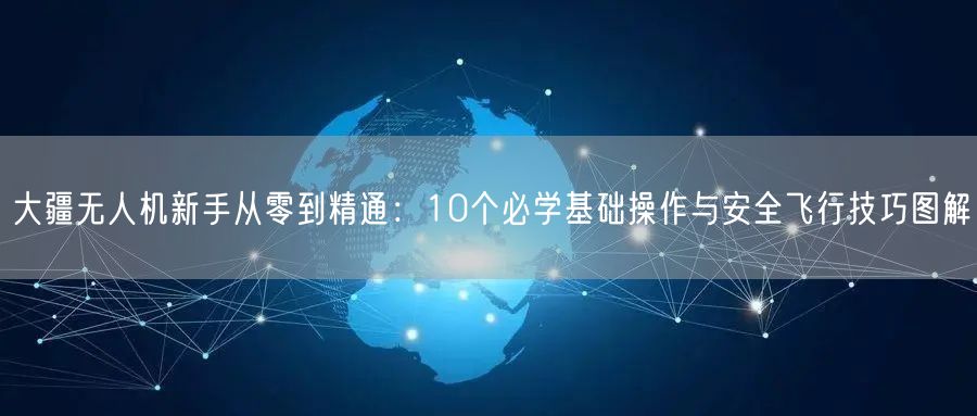 大疆无人机新手从零到精通：10个必学基础操作与安全飞行技巧图解