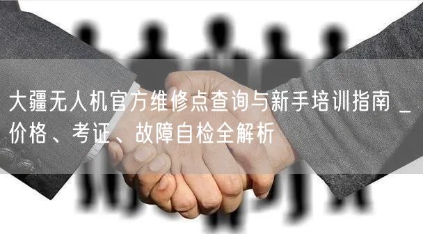 大疆无人机官方维修点查询与新手培训指南 _ 价格、考证、故障自检全解析