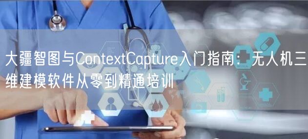 大疆智图与ContextCapture入门指南：无人机三维建模软件从零到精通培训