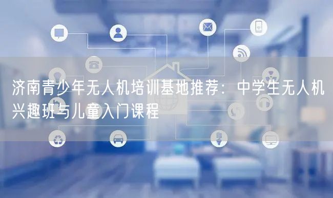 济南青少年无人机培训基地推荐:中学生无人机兴趣班与儿童入门课程