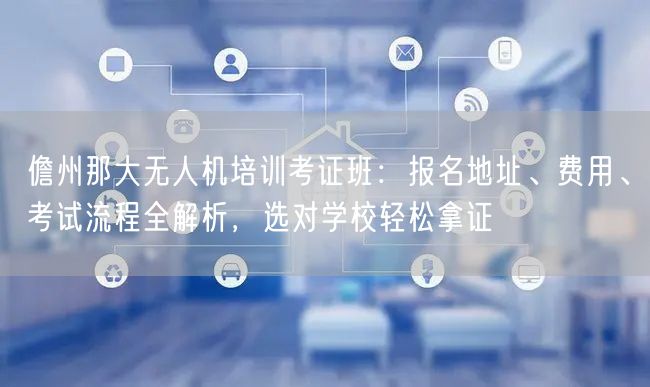 儋州那大无人机培训考证班:报名地址、费用、考试流程全解析,选对学校轻松拿证