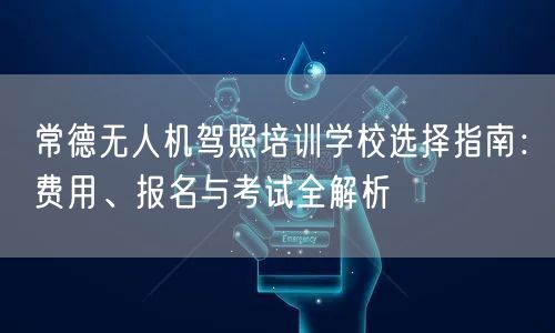 常德无人机驾照培训学校选择指南：费用、报名与考试全解析