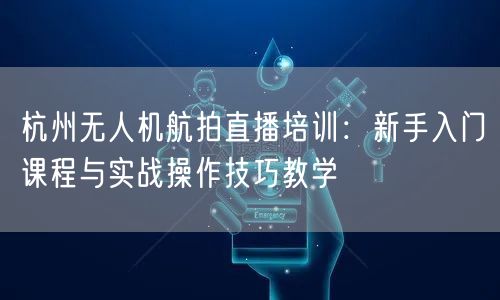 杭州无人机航拍直播培训：新手入门课程与实战操作技巧教学