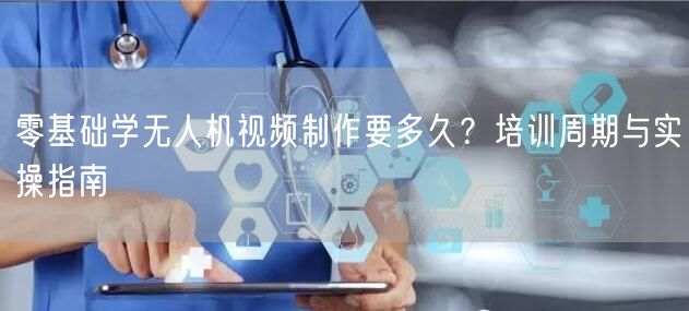 零基础学无人机视频制作要多久?培训周期与实操指南