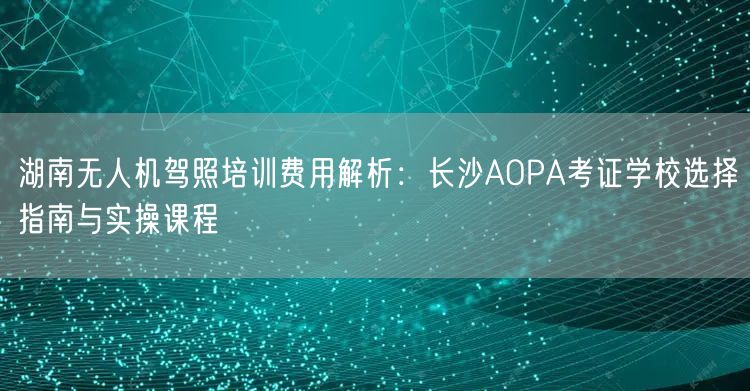 湖南无人机驾照培训费用解析:长沙AOPA考证学校选择指南与实操课程