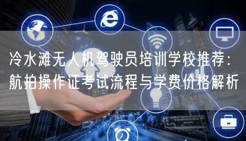 冷水滩无人机驾驶员培训学校推荐:航拍操作证考试流程与学费价格解析