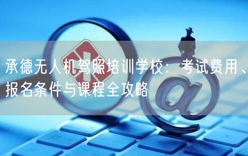 承德无人机驾照培训学校：考试费用、报名条件与课程全攻略